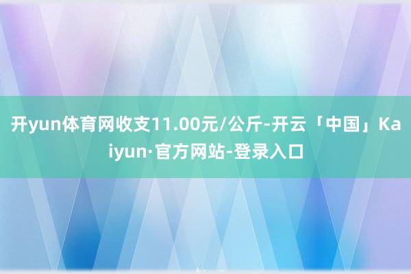 开yun体育网收支11.00元/公斤-开云「中国」Kaiyun·官方网站-登录入口