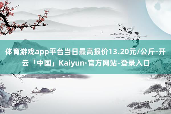 体育游戏app平台当日最高报价13.20元/公斤-开云「中国」Kaiyun·官方网站-登录入口