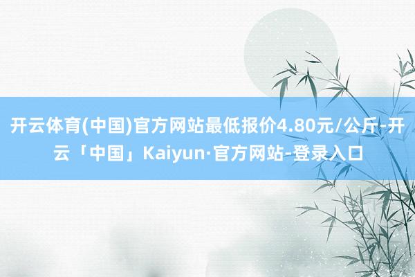 开云体育(中国)官方网站最低报价4.80元/公斤-开云「中国」Kaiyun·官方网站-登录入口