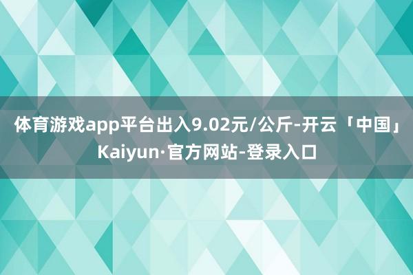 体育游戏app平台出入9.02元/公斤-开云「中国」Kaiyun·官方网站-登录入口