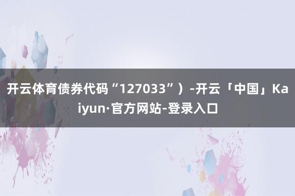 开云体育债券代码“127033”）-开云「中国」Kaiyun·官方网站-登录入口