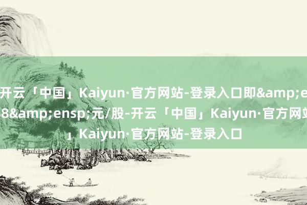 开云「中国」Kaiyun·官方网站-登录入口即&ensp;12.888&ensp;元/股-开云「中国」Kaiyun·官方网站-登录入口