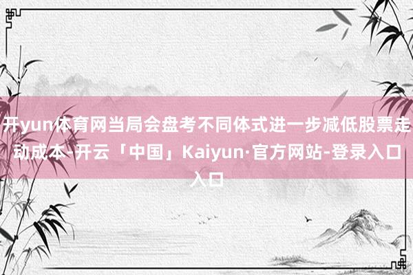 开yun体育网当局会盘考不同体式进一步减低股票走动成本-开云「中国」Kaiyun·官方网站-登录入口