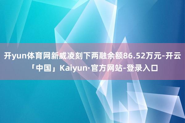 开yun体育网新威凌刻下两融余额86.52万元-开云「中国」Kaiyun·官方网站-登录入口