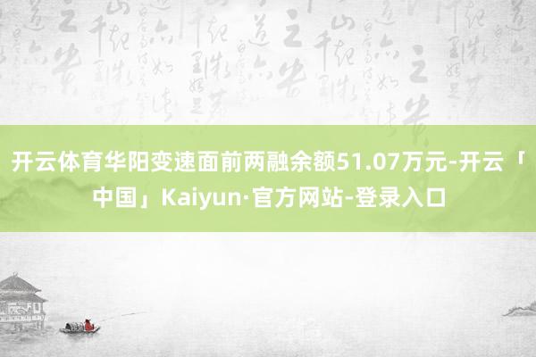 开云体育华阳变速面前两融余额51.07万元-开云「中国」Kaiyun·官方网站-登录入口