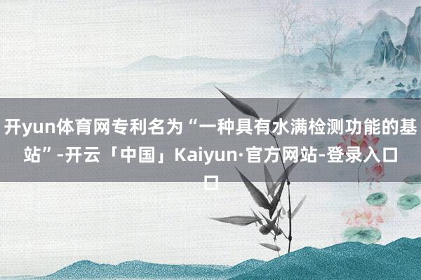 开yun体育网专利名为“一种具有水满检测功能的基站”-开云「中国」Kaiyun·官方网站-登录入口