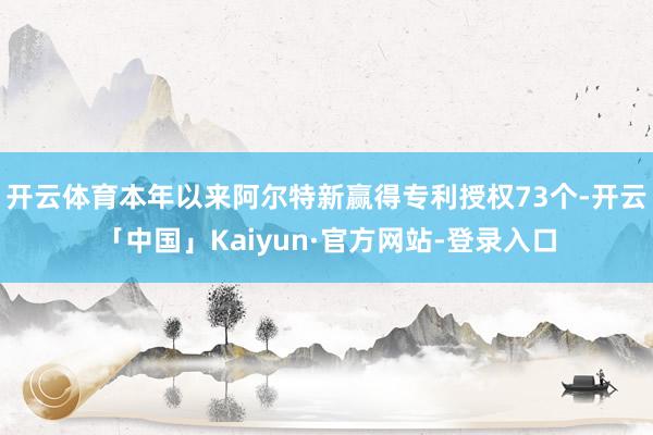 开云体育本年以来阿尔特新赢得专利授权73个-开云「中国」Kaiyun·官方网站-登录入口