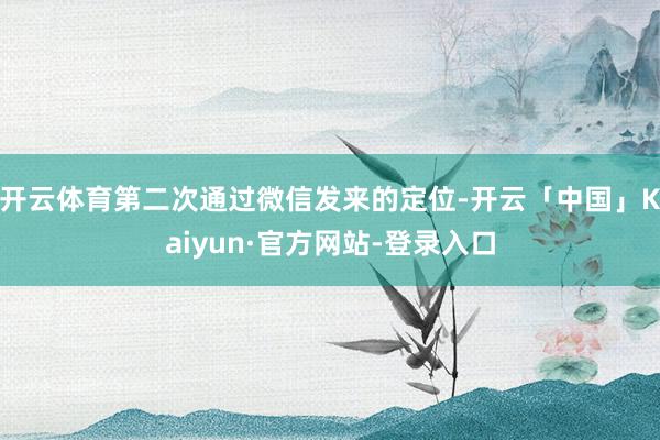 开云体育第二次通过微信发来的定位-开云「中国」Kaiyun·官方网站-登录入口