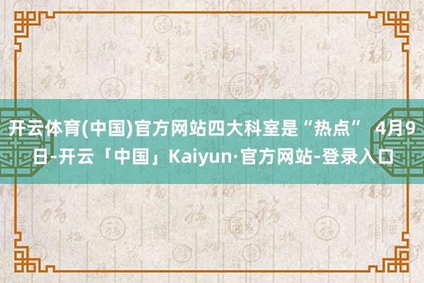 开云体育(中国)官方网站四大科室是“热点”  4月9日-开云「中国」Kaiyun·官方网站-登录入口