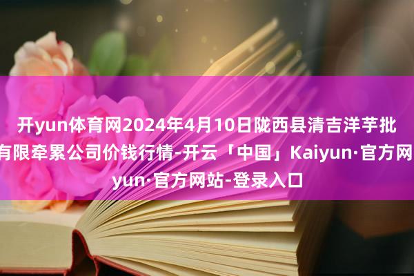 开yun体育网2024年4月10日陇西县清吉洋芋批发交往市集有限牵累公司价钱行情-开云「中国」Kaiyun·官方网站-登录入口