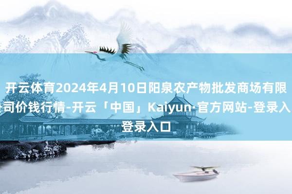 开云体育2024年4月10日阳泉农产物批发商场有限公司价钱行情-开云「中国」Kaiyun·官方网站-登录入口