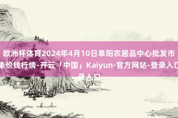 欧洲杯体育2024年4月10日阜阳农居品中心批发市集价钱行情-开云「中国」Kaiyun·官方网站-登录入口