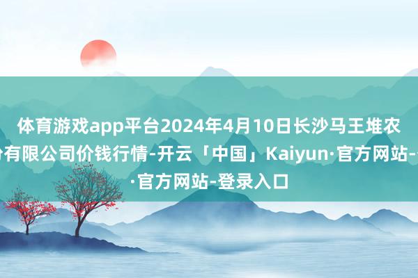 体育游戏app平台2024年4月10日长沙马王堆农家具股份有限公司价钱行情-开云「中国」Kaiyun·官方网站-登录入口