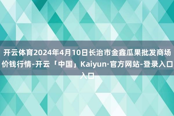 开云体育2024年4月10日长治市金鑫瓜果批发商场价钱行情-开云「中国」Kaiyun·官方网站-登录入口