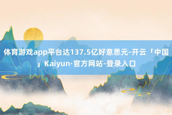 体育游戏app平台达137.5亿好意思元-开云「中国」Kaiyun·官方网站-登录入口