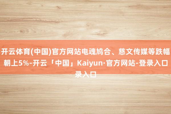 开云体育(中国)官方网站电魂鸠合、慈文传媒等跌幅朝上5%-开云「中国」Kaiyun·官方网站-登录入口