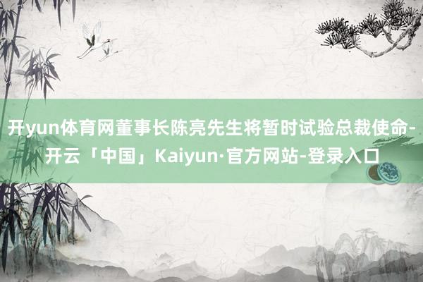 开yun体育网董事长陈亮先生将暂时试验总裁使命-开云「中国」Kaiyun·官方网站-登录入口