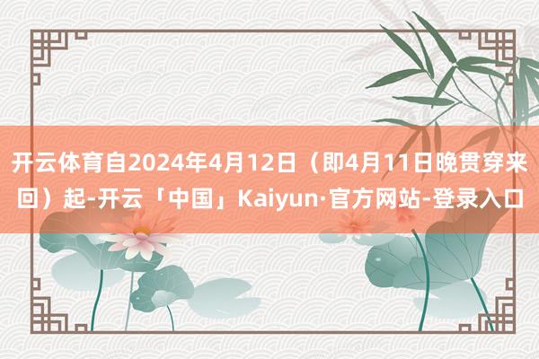 开云体育自2024年4月12日（即4月11日晚贯穿来回）起-开云「中国」Kaiyun·官方网站-登录入口