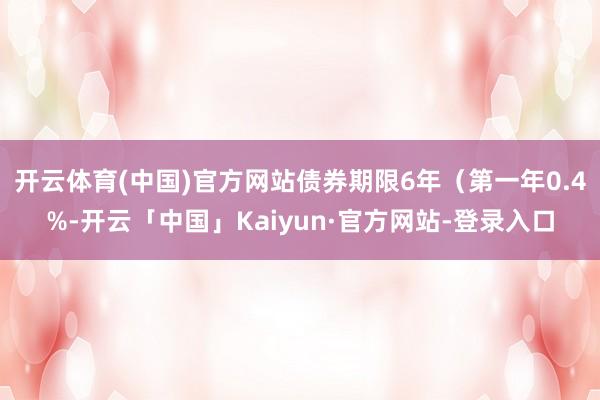 开云体育(中国)官方网站债券期限6年（第一年0.4%-开云「中国」Kaiyun·官方网站-登录入口