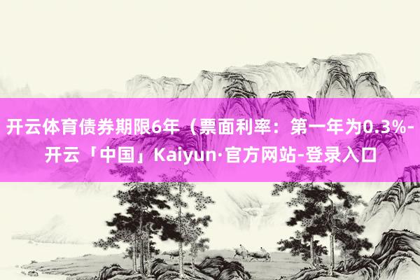 开云体育债券期限6年（票面利率：第一年为0.3%-开云「中国」Kaiyun·官方网站-登录入口