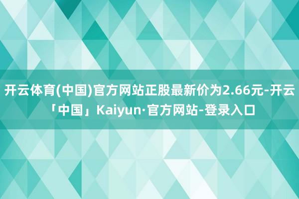 开云体育(中国)官方网站正股最新价为2.66元-开云「中国」Kaiyun·官方网站-登录入口