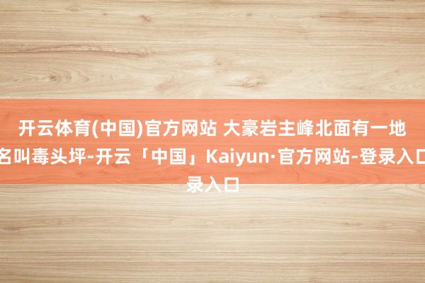 开云体育(中国)官方网站 　　大豪岩主峰北面有一地名叫毒头坪-开云「中国」Kaiyun·官方网站-登录入口