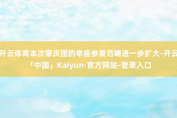 开云体育本次肇庆团的举座参展范畴进一步扩大-开云「中国」Kaiyun·官方网站-登录入口