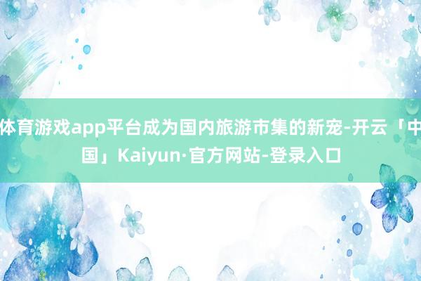 体育游戏app平台成为国内旅游市集的新宠-开云「中国」Kaiyun·官方网站-登录入口