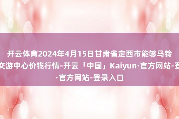 开云体育2024年4月15日甘肃省定西市能够马铃薯详尽交游中心价钱行情-开云「中国」Kaiyun·官方网站-登录入口