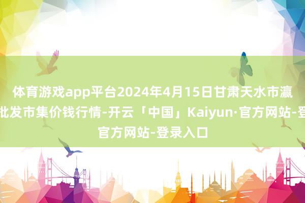 体育游戏app平台2024年4月15日甘肃天水市瀛池果菜批发市集价钱行情-开云「中国」Kaiyun·官方网站-登录入口