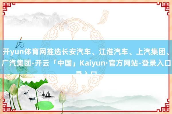 开yun体育网推选长安汽车、江淮汽车、上汽集团、广汽集团-开云「中国」Kaiyun·官方网站-登录入口