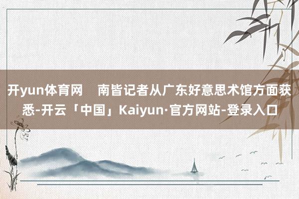 开yun体育网    南皆记者从广东好意思术馆方面获悉-开云「中国」Kaiyun·官方网站-登录入口