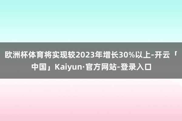 欧洲杯体育将实现较2023年增长30%以上-开云「中国」Kaiyun·官方网站-登录入口