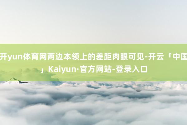 开yun体育网两边本领上的差距肉眼可见-开云「中国」Kaiyun·官方网站-登录入口