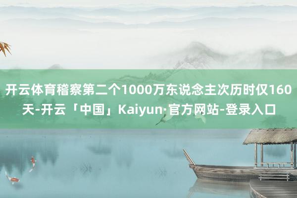 开云体育稽察第二个1000万东说念主次历时仅160天-开云「中国」Kaiyun·官方网站-登录入口