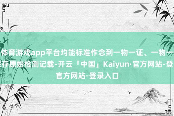 体育游戏app平台均能标准作念到一物一证、一物一检并保存原始检测记载-开云「中国」Kaiyun·官方网站-登录入口