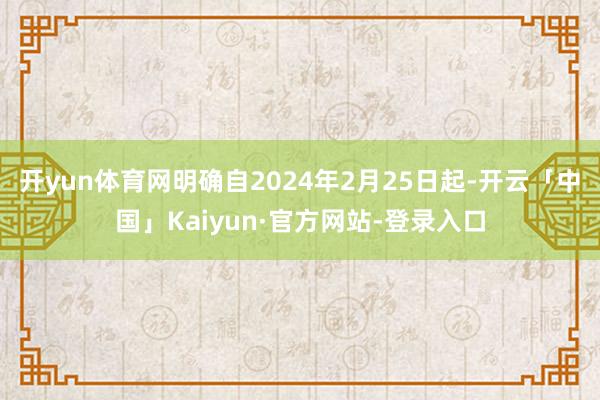 开yun体育网明确自2024年2月25日起-开云「中国」Kaiyun·官方网站-登录入口