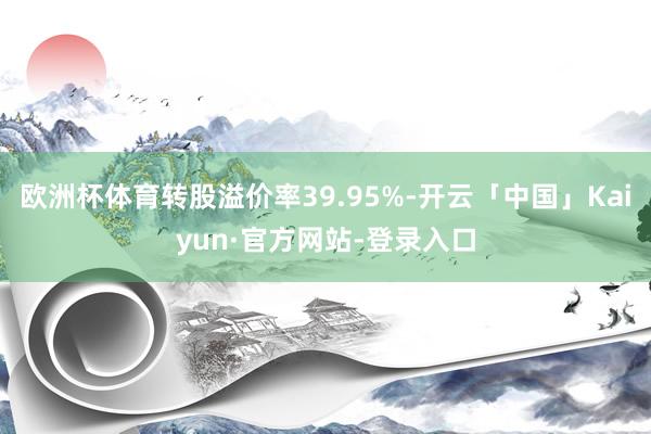 欧洲杯体育转股溢价率39.95%-开云「中国」Kaiyun·官方网站-登录入口