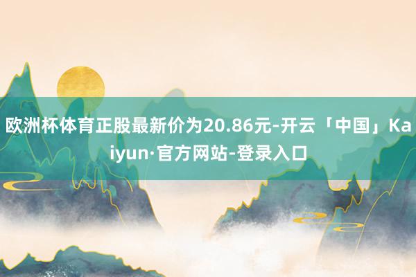 欧洲杯体育正股最新价为20.86元-开云「中国」Kaiyun·官方网站-登录入口