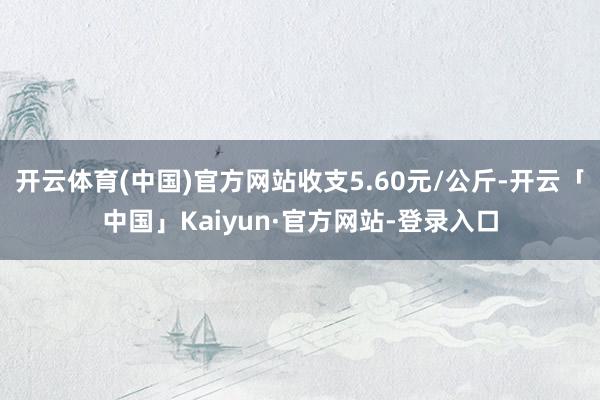 开云体育(中国)官方网站收支5.60元/公斤-开云「中国」Kaiyun·官方网站-登录入口