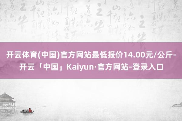 开云体育(中国)官方网站最低报价14.00元/公斤-开云「中国」Kaiyun·官方网站-登录入口