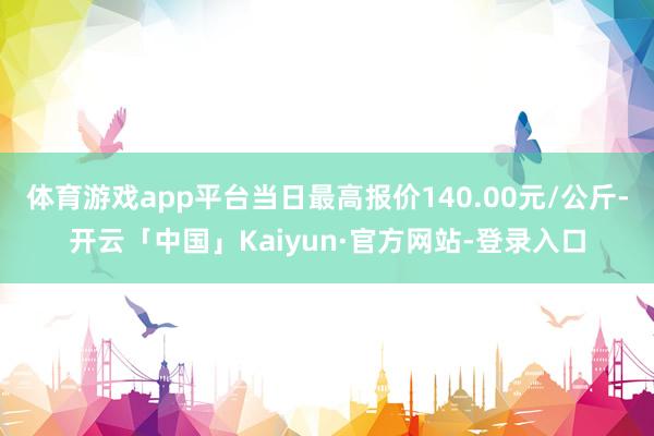 体育游戏app平台当日最高报价140.00元/公斤-开云「中国」Kaiyun·官方网站-登录入口