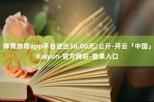 体育游戏app平台进出36.00元/公斤-开云「中国」Kaiyun·官方网站-登录入口