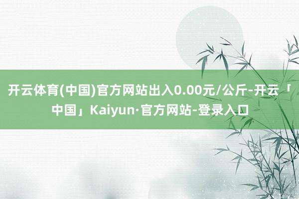 开云体育(中国)官方网站出入0.00元/公斤-开云「中国」Kaiyun·官方网站-登录入口