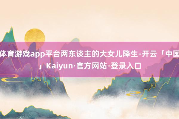 体育游戏app平台两东谈主的大女儿降生-开云「中国」Kaiyun·官方网站-登录入口