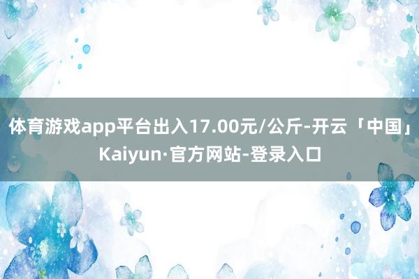 体育游戏app平台出入17.00元/公斤-开云「中国」Kaiyun·官方网站-登录入口