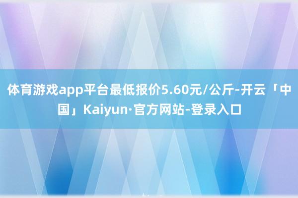 体育游戏app平台最低报价5.60元/公斤-开云「中国」Kaiyun·官方网站-登录入口