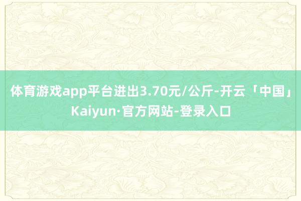 体育游戏app平台进出3.70元/公斤-开云「中国」Kaiyun·官方网站-登录入口