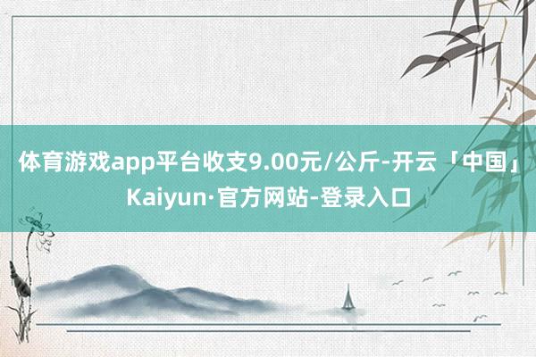 体育游戏app平台收支9.00元/公斤-开云「中国」Kaiyun·官方网站-登录入口