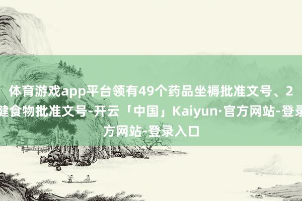 体育游戏app平台领有49个药品坐褥批准文号、2个保健食物批准文号-开云「中国」Kaiyun·官方网站-登录入口